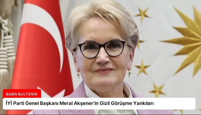 İYİ Parti Genel Başkanı Meral Akşener’in Gizli Görüşme Yankıları