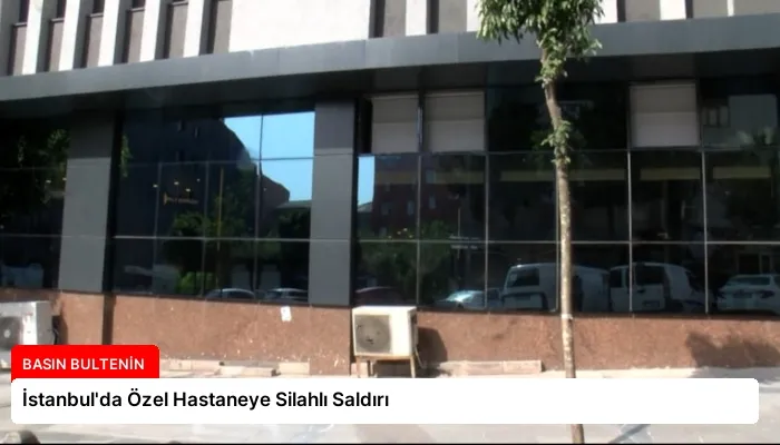 İstanbul’da Özel Hastaneye Silahlı Saldırı