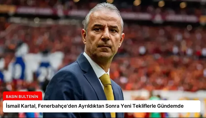İsmail Kartal, Fenerbahçe’den Ayrıldıktan Sonra Yeni Tekliflerle Gündemde
