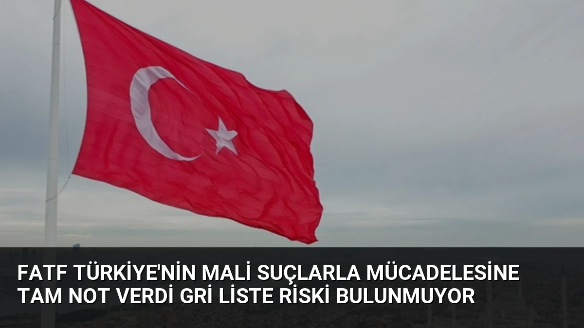 FATF Türkiye’nin Mali Suçlarla Mücadelesine Tam Not Verdi Gri Liste Riski Bulunmuyor