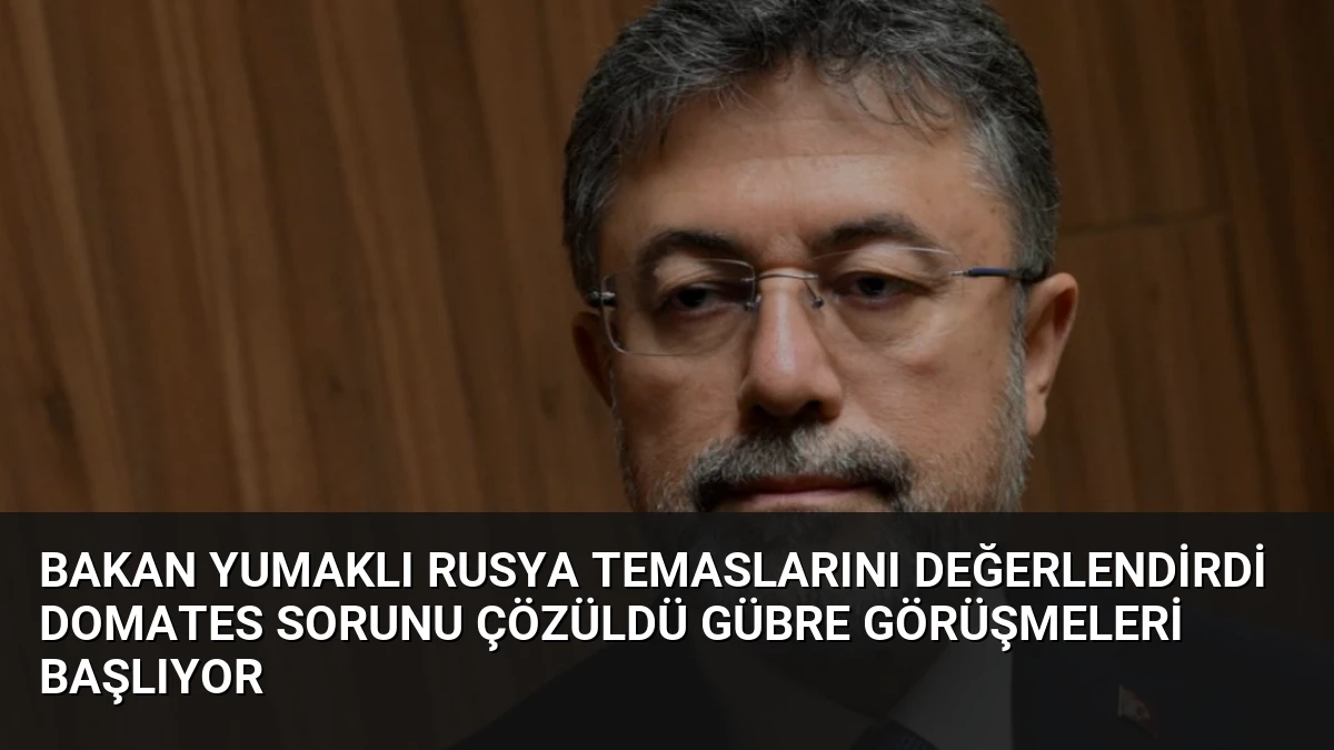 Bakan Yumaklı Rusya Temaslarını Değerlendirdi Domates Sorunu Çözüldü Gübre Görüşmeleri Başlıyor
